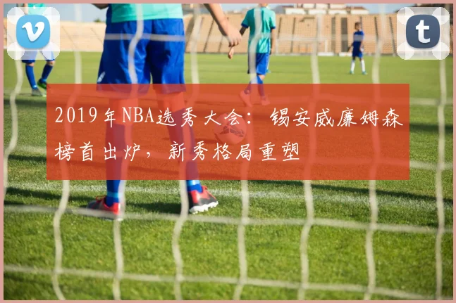 2019年NBA选秀大会：锡安威廉姆森榜首出炉，新秀格局重塑