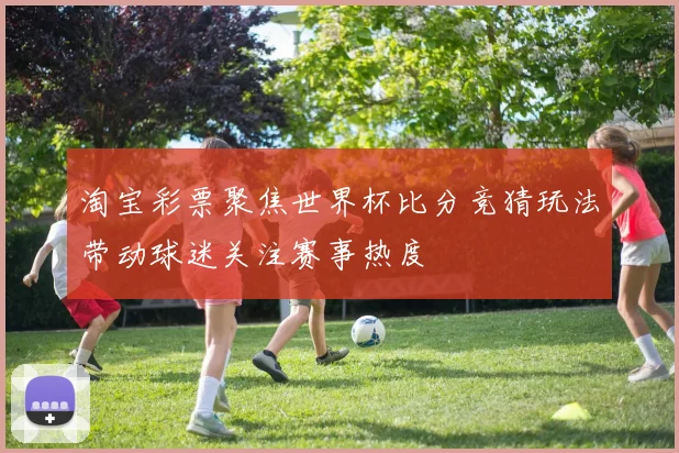 淘宝彩票聚焦世界杯比分竞猜玩法带动球迷关注赛事热度