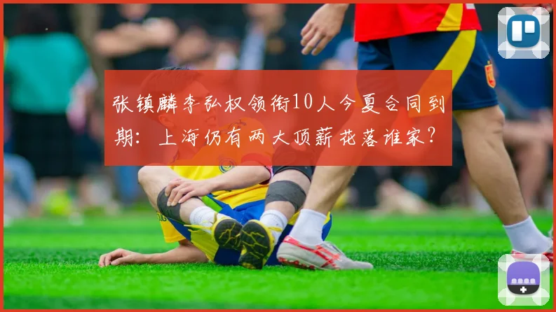 张镇麟李弘权领衔10人今夏合同到期:上海仍有两大顶薪花落谁家?