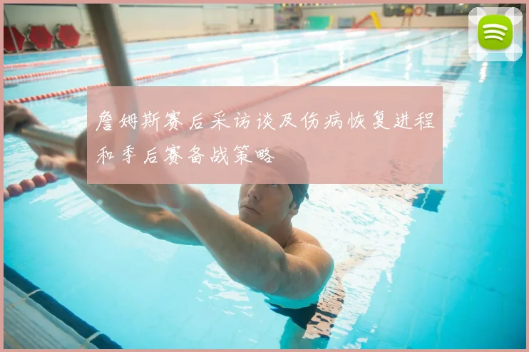 詹姆斯赛后采访谈及伤病恢复进程和季后赛备战策略