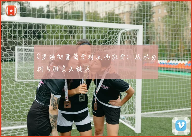 C罗领衔葡萄牙对决西班牙:战术分析与胜负关键点