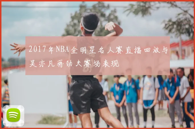 2017年NBA全明星名人赛直播回放与吴亦凡蒋劲夫赛场表现