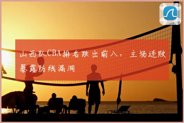 山西队CBA排名跌出前八,主场连败暴露防线漏洞
